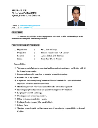 E-mail : shuhaibshaspp@gmail.com
Mob : +971- 509931615
OBJECTIVE
To serve the organization by making optimum utilization of skills and knowledge in the
field of finance and grow with the organization.
PROFESSIONAL EXPERIENCE
1. Organization : Al – Ansari Exchange
Designation : Finance executive cum FCY Cashier
Location : Ajman-United Arab Emirates
Period : From June 2012 to Present
Responsibilities
 Working as part of a team, process local and international remittances and dealing with all
foreign exchange queries.
 Documents financial transactions by entering account information.
 Generate end of day reports.
 Responsible for working closely with the accounts team to ensure a positive customer
experience and a maximization of revenue.
 Maintaining accurate reference documentation for internal management.
 Providing exceptional customer service and building rapport with clients.
 Keeping abreast with technology.
 Opening account for overseas workers.
 Filling of documents and other reports.
 Exchange foreign currency (Buying & Selling).
 Balance Cash.
 Maintain proper Payable and Receivable records including the responsibilities of General
Cashier.
SHUHAIB P P
Al-Karama,Po Box:15178
Ajman,United Arab Emirates
 