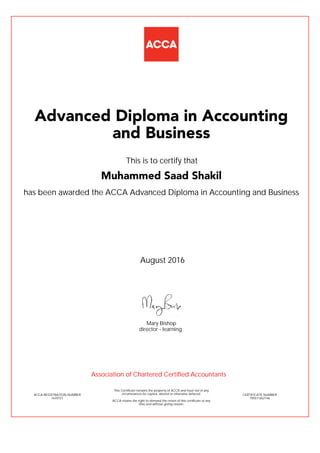 has been awarded the ACCA Advanced Diploma in Accounting and Business
August 2016
ACCA REGISTRATION NUMBER
1670721
Mary Bishop
This Certificate remains the property of ACCA and must not in any
circumstances be copied, altered or otherwise defaced.
ACCA retains the right to demand the return of this certificate at any
time and without giving reason.
director - learning
CERTIFICATE NUMBER
795511652146
Advanced Diploma in Accounting
and Business
Muhammed Saad Shakil
This is to certify that
Association of Chartered Certified Accountants
 