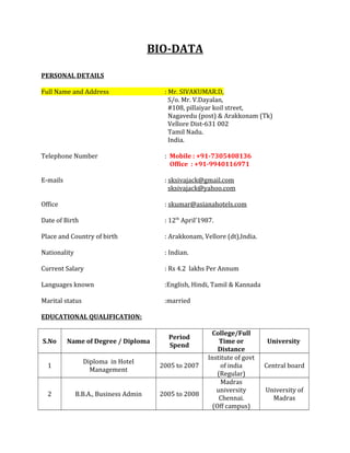 BIO-DATA
PERSONAL DETAILS
Full Name and Address : Mr. SIVAKUMAR.D,
S/o. Mr. V.Dayalan,
#108, pillaiyar koil street,
Nagavedu (post) & Arakkonam (Tk)
Vellore Dist-631 002
Tamil Nadu.
India.
Telephone Number : Mobile : +91-7305408136
Office : +91-9940116971
E-mails : sksivajack@gmail.com
sksivajack@yahoo.com
Office : skumar@asianahotels.com
Date of Birth : 12th
April’1987.
Place and Country of birth : Arakkonam, Vellore (dt),India.
Nationality : Indian.
Current Salary : Rs 4.2 lakhs Per Annum
Languages known :English, Hindi, Tamil & Kannada
Marital status :married
EDUCATIONAL QUALIFICATION:
S.No Name of Degree / Diploma
Period
Spend
College/Full
Time or
Distance
University
1
Diploma in Hotel
Management
2005 to 2007
Institute of govt
of india
(Regular)
Central board
2 B.B.A., Business Admin 2005 to 2008
Madras
university
Chennai.
(Off campus)
University of
Madras
 