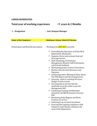 CAREER INFORMATION:
Total year of working experience : 9 years & 2 Months
1. Designation : Asst. Banquet Manager
Name of the Employer : Kohinoor Asiana Hotel @ Chennai
Period spent and Brief Job description : Working from JAN’ 2015 onwards.
 Controlling the Operation of all the F& B
Department. (Banquets)
 Organize, Direct and evaluate food and
beverage Service.
 Shift Scheduling, Performance
Management, Monitor Staff Performance
and Provide feedback.
 Maintaining proper Control of Inventory.
 Monitor Overall outlet Revenues and
Expenses.
 Conducting outlet Meeting to Know about
The POS Report and Up Coming Events.
 Ensuring outlet is reaching the Given
Budget on time to time.
 Ensuring that at all time that the
standards set in the outlet as per the
Management SOP.
 Conducting Training and Refresher
classed for all F&B Personnel in Correct
SOP.
 Monitoring Daily Hygiene and Work
Practices in service.
 Following it up on Guest feed Backs.
 Ensuring that ongoing compliance with
statutory requirements relating to the
work of the department.
 
