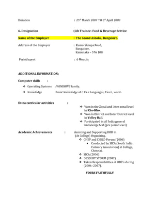 Duration : 25th
March 2007 TO 6th
April 2009
6. Designation : Job Trainee -Food & Beverage Service
Name of the Employer : The Grand Ashoka, Bangalore.
Address of the Employer : Kumarakrupa Road,
Bangalore,
Karnataka – 576 108
Period spent : 6 Months
ADDITIONAL INFORMATION;
Computer skills :
 Operating Systems : WINDOWS family.
 Knowledge : basic knowledge of C C++ Languages, Excel , word .
Extra curricular activities :
 Won in the Zonal and Inter zonal level
in Kho-Kho.
 Won in District and Inter District level
in Volley Ball.
 Participated in all India general
knowledge test.(pre junior level)
Academic Achievements : Assisting and Supporting HOD in
(At College) Organizing.
 CHEF and CHILD Forum (2006)
• Conducted by SICA (South India
Culinary Association) at College,
Chennai.
 SICA (2006)
 DESSERT STORM (2007)
 Taken Responsibilities of ODC’s during
(2006 -2007).
YOURS FAITHFULLY
 