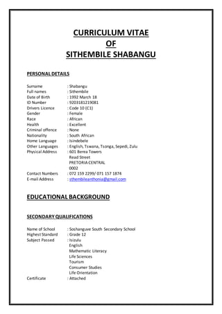 CURRICULUM VITAE
OF
SITHEMBILE SHABANGU
PERSONAL DETAILS
Surname : Shabangu
Full names : Sithembile
Date of Birth : 1992 March 18
ID Number : 9203181219081
Drivers Licence : Code 10 (C1)
Gender : Female
Race : African
Health : Excellent
Criminal offence : None
Nationality : South African
Home Language : Isindebele
Other Languages : English, Tswana, Tsonga, Sepedi, Zulu
Physical Address : 601 Berea Towers
Read Street
PRETORIA CENTRAL
0002
Contact Numbers : 072 159 2299/ 071 157 1874
E-mail Address : sthembileanthonia@gmail.com
EDUCATIONAL BACKGROUND
SECONDARY QUALIFICATIONS
Name of School : Soshanguve South Secondary School
Highest Standard : Grade 12
Subject Passed : Isizulu
English
Mathematic Literacy
Life Sciences
Tourism
Consumer Studies
Life Orientation
Certificate : Attached
 