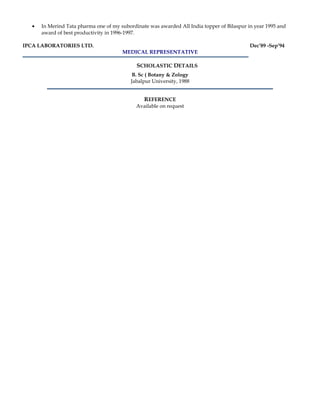 • In Merind Tata pharma one of my subordinate was awarded All India topper of Bilaspur in year 1995 and
award of best productivity in 1996-1997.
IPCA LABORATORIES LTD. Dec’89 -Sep’94
MEDICAL REPRESENTATIVE
SCHOLASTIC DETAILS
B. Sc ( Botany & Zology
Jabalpur University, 1988
REFERENCE
Available on request
 