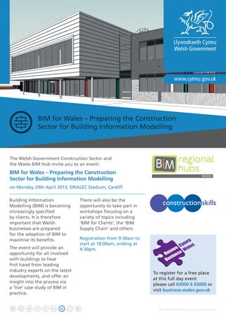 BIM for Wales – Preparing the Construction
Sector for Building Information Modelling
The Welsh Government Construction Sector and
the Wales BIM Hub invite you to an event:
BIM for Wales – Preparing the Construction
Sector for Building Information Modelling
on Monday 29th April 2013, SWALEC Stadium, Cardiff.
Building Information
Modelling (BIM) is becoming
increasingly specified
by clients. It is therefore
important that Welsh
businesses are prepared
for the adoption of BIM to
maximise its benefits.
The event will provide an
opportunity for all involved
with buildings to hear
first hand from leading
industry experts on the latest
developments, and offer an
insight into the process via
a ‘live’ case study of BIM in
practice.
There will also be the
opportunity to take part in
workshops focusing on a
variety of topics including
‘BIM for Clients’, the ‘BIM
Supply Chain’ and others.
Registration from 9:30am to
start at 10:00am, ending at
4:30pm.
WG18379 / G/MH/4734 / 0313 / © Crown copyright 2013
To register for a free place
at this full day event
please call 03000 6 03000 or
visit business.wales.gov.uk
 