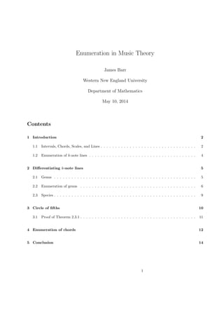 Enumeration in Music Theory
James Barr
Western New England University
Department of Mathematics
May 10, 2014
Contents
1 Introduction 2
1.1 Intervals, Chords, Scales, and Lines . . . . . . . . . . . . . . . . . . . . . . . . . . . . . . . . . 2
1.2 Enumeration of k-note lines . . . . . . . . . . . . . . . . . . . . . . . . . . . . . . . . . . . . . 4
2 Diﬀerentiating k-note lines 5
2.1 Genus . . . . . . . . . . . . . . . . . . . . . . . . . . . . . . . . . . . . . . . . . . . . . . . . . 5
2.2 Enumeration of genus . . . . . . . . . . . . . . . . . . . . . . . . . . . . . . . . . . . . . . . . 6
2.3 Species . . . . . . . . . . . . . . . . . . . . . . . . . . . . . . . . . . . . . . . . . . . . . . . . . 9
3 Circle of ﬁfths 10
3.1 Proof of Theorem 2.3.1 . . . . . . . . . . . . . . . . . . . . . . . . . . . . . . . . . . . . . . . . 11
4 Enumeration of chords 12
5 Conclusion 14
1
 