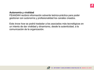     Autonomía y viralidad FEAADAH recibirá información solvente teórico-práctica para poder gestionar con autonomía y profesionalidad los canales creados.  Este  know how  se podrá trasladar a los asociados más tecnológicos en un intento de dar viralidad y dinamismo, desde la autenticidad, a la comunicación de la organización. 