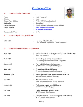 Page 1
Curriculum Vitae
A. PERSONAL PARTICULARS
Name : Monir Asmat Ali
Gender : Male
Date & Place of Birth : 7th
May 1979; Dhaka, Bangladesh
Nationality : Bangladeshi
Fluent Languages : English, Bengali (written and spoken) & Hindi
E-mail Address : monir_mr25@yahoo.com.sg
: mr_monir11@yahoo.com
Experience in Work : 13 Years
B. EDUCATIONAL BACKGROUND
1996 ~ 2000 : Secondary School Certificate
Liakat Ali Smiriti High School, Dhaka, Bangladesh
C. COURSES ATTENDED (With Certificate)
April 2014 : Advance Certificate In Workplace Safety And Health(Level B)
Green Safe, Singapore
April 2014 : Confined Space Safety Assessor Course
CEC Training and consultants Pte Ltd , Singapore
August 2013 : Work at Height Course for Supervisor
QMT Industrial & Safety Pte Ltd, Singapore
April 2012 : Occupational First Aid Course
ST John Ambulance Association, Singapore
November 2011 : Oil Petrochemical Safety Supervisor Course (OPSS)
Absolute Training Institute, Singapore
May 2010 : Risk Assessment Course
Safety & Advisory Services Pte Ltd, Singapore
October 2008 : Professional Supervisor Skill Course
NTUC Learning Hub, Singapore
Feb 2008 : Lifting Supervisor Safety Course
NTUC Learning Hub, Singapore
Feb 2008 : Safety Instruction Course for Supervisor (Manhole)
NTUC Learning Hub, Singapore
 