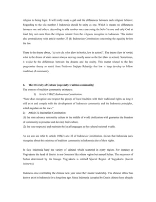 religion to being legal. It will really make a gab and the differences between each religion believer.
Regarding to the sila number 3 Indonesia should be unity as one. Which is means no differences
between one and others. According to sila number one concerning the belief in one and only God at
least they not came from the religion outside from the religions recognize in Indonesia. This matter
also contradictory with article number 27 (1) Indonesian Constitution concerning the equality before
the law.
There is the theory about, “da sein da solen (law in books, law in action)”. The theory (law in books)
what is the dream of state cannot always moving exactly same as the fact (law in action). Sometimes,
it would be the differences between the dreams and the reality. This matter related to the law
progressive theory as stated from Professor Satjipto Rahardjo that law is keep develop to follow
condition of community.
b. The Diversity of Culture (especially tradition community)
The sources of tradition community existence:
1) Article 18B (2) Indonesian Constitution:
“State does recognize and respect the groups of local tradition with their traditional rights as long it
still exist and comply with the development of Indonesia community and the Indonesia principles,
which regulate on the laws.”
2) Article 32 Indonesian Constitution:
(1) the state advance nationality culture in the middle of world civilization with guarantee the freedom
of community to preserve and develop their culture.
(2) the state respected and maintain the local languages as the cultural national wealth.
As we can see refer to article 18B(2) and 32 of Indonesia Constitution, shown that Indonesia does
recognize about the existence of tradition community in Indonesia also of their rights.
In fact, Indonesia have the variety of cultural which scattered in every region. For instance at
Yogyakarta the head of district is not Governor like others region but named Sultan. The successor of
Sultan determined by his lineage. Yogyakarta is entitled Special Region of Yogyakarta (daerah
istimewa).
Indonesia also celebrating the chinese new year since the Gusdur leadership. The chinese ethnic has
known exist in Indonesia for a long time ago. Since Indonesia occupied by Dutch chinese have already
 