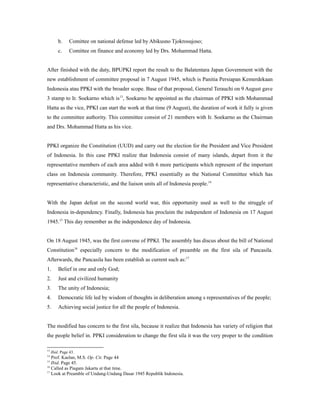b. Comittee on national defense led by Abikusno Tjokrosujoso;
c. Comittee on finance and economy led by Drs. Mohammad Hatta.
After finished with the duty, BPUPKI report the result to the Balatentara Japan Government with the
new establishment of committee proposal in 7 August 1945, which is Panitia Persiapan Kemerdekaan
Indonesia atau PPKI with the broader scope. Base of that proposal, General Terauchi on 9 August gave
3 stamp to Ir. Soekarno which is13
, Soekarno be appointed as the chairman of PPKI with Mohammad
Hatta as the vice, PPKI can start the work at that time (9 August), the duration of work it fully is given
to the committee authority. This committee consist of 21 members with Ir. Soekarno as the Chairman
and Drs. Mohammad Hatta as his vice.
PPKI organize the Constitution (UUD) and carry out the election for the President and Vice President
of Indonesia. In this case PPKI realize that Indonesia consist of many islands, depart from it the
representative members of each area added with 6 more participants which represent of the important
class on Indonesia community. Therefore, PPKI essentially as the National Committee which has
representative characteristic, and the liaison units all of Indonesia people.14
With the Japan defeat on the second world war, this opportunity used as well to the struggle of
Indonesia in-dependency. Finally, Indonesia has proclaim the independent of Indonesia on 17 August
1945.15
This day remember as the independence day of Indonesia.
On 18 August 1945, was the first convene of PPKI. The assembly has discus about the bill of National
Constitution16
especially concern to the modification of preamble on the first sila of Pancasila.
Afterwards, the Pancasila has been establish as current such as:17
1. Belief in one and only God;
2. Just and civilized humanity
3. The unity of Indonesia;
4. Democratic life led by wisdom of thoughts in deliberation among s representatives of the people;
5. Achieving social justice for all the people of Indonesia.
The modified has concern to the first sila, because it realize that Indonesia has variety of religion that
the people belief in. PPKI consideration to change the first sila it was the very proper to the condition
13
Ibid. Page 43.
14
Prof. Kaelan, M.S. Op. Cit. Page 44
15
Ibid. Page 45.
16
Called as Piagam Jakarta at that time.
17
Look at Preamble of Undang-Undang Dasar 1945 Republik Indonesia.
 