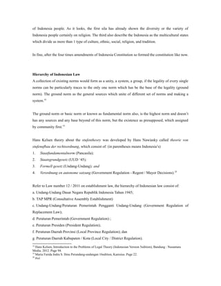 of Indonesia people. As it looks, the first sila has already shown the diversity or the variety of
Indonesia people certainly on religion. The third also describe the Indonesia as the multicultural states
which divide as more than 1 type of culture, ethnic, social, religion, and tradition.
In fine, after the four times amendments of Indonesia Constitution so formed the constitution like now.
Hierarchy of Indonesian Law
A collection of existing norms would form as a unity, a system, a group, if the legality of every single
norms can be particularly traces to the only one norm which has be the base of the legality (ground
norm). The ground norm as the general sources which unite of different set of norms and making a
system.18
The ground norm or basic norm or known as fundamental norm also, is the highest norm and doesn’t
has any sources and any base beyond of this norm, but the existence as presupposed, which assigned
by community first.19
Hans Kelsen theory about the stufentheory was developed by Hans Nawiasky called theorie von
stufenufbau der rechtsordnung, which consist of: (in parentheses means Indonesia’s)
1. Staatfundamentalnorm (Pancasila);
2. Staatsgrundgesetz (UUD ‘45);
3. Formell gesetz (Undang-Undang); and
4. Verordnung en autonome satzung (Government Regulation - Regent / Mayor Decisions).20
Refer to Law number 12 / 2011 on establishment law, the hierarchy of Indonesian law consist of:
a. Undang-Undang Dasar Negara Republik Indonesia Tahun 1945;
b. TAP MPR (Consultative Assembly Establishment)
c. Undang-Undang/Peraturan Pemerintah Pengganti Undang-Undang (Government Regulation of
Replacement Law);
d. Peraturan Pemerintah (Government Regulation) ;
e. Peraturan Presiden (President Regulation);
f. Peraturan Daerah Provinsi (Local Province Regulation); dan
g. Peraturan Daerah Kabupaten / Kota (Local City / District Regulation).
18
Hans Kelsen, Introduction to the Problems of Legal Theory (Indonesian Version 5edition), Bandung : Nusantara
Media. 2012. Page 94.
19
Maria Farida Indra S. Ilmu Perundang-undangan 16edition, Kanisius. Page 22.
20
Ibid.
 