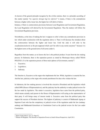 As known of the general principle recognize by the civilize nations, there is a principle according of
this matter namely “lex superior derogat legi lex inferiori” it means, if there is the contradiction
between a higher with a lesser law, the higher law will shelve it below.
Instance, if there is contravention provisions between Local Regulation and Government Regulation,
the Local Regulation will shelved by the Government Regulation. Thus the matters will follow the
Government Regulation provision.
Nevertheless, at the time of making the law it suppose to refer is there any contradiction provision in
law which under construction with the regulation above it. Then it will decrease the mistaken about
the contravention between the higher and lesser law. Until the ends it will refer to the
staatfundamentalnorm as the pre-supposed which can’t be refer to any norms anymore21
because it is
the highest norm or the ground norm of all norms under it.
Regardless from this matter, as we knows the law is the political product. It seen from the law making
process. In Indonesia, there is the separation powers as stated by Montesque theory called TRIAS
POLITICA. It is the separation powers of three main spheres of Government, namely22
:
1. Executive;
2. Legislative;
3. Judiciary.
The function is, Executive as the organ who implements the law. While, legislative is enacted the law.
And the last, judiciary as the organ who awards punishment for does who violates the law.
In Indonesia, the law making process is involved the executive (President) and the legislative which
called DPR (House of Representatives), and the judiciary has the authority to make judicial review for
the law made by legislative. The matter is executive, legislative have came from the political party,
which means actually each person in the House of Representative will acting as the representative of
their party. It will brings many of interest inside it. Executive came from the political party that
support the success of President election. The highest of judiciary is consist of Mahkamah Agung or
Supreme Court who has the competency to judicial review of the regulation under the law (undang-
undang) and Mahkamah Konsititusi or Constitution Court as the judicial review for the Law under
Constitution.
21
Maria Farida Indra S. Op. Cit. Page 47.
22
Phineas M Mojapelo. The Doctrine of Separation Powers (a South African Perspective). April 2013.
 