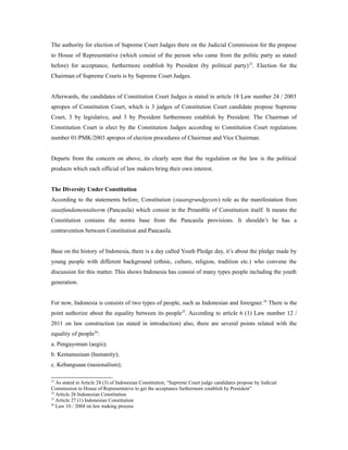 The authority for election of Supreme Court Judges there on the Judicial Commission for the propose
to House of Representative (which consist of the person who came from the politic party as stated
before) for acceptance, furthermore establish by President (by political party)23
. Election for the
Chairman of Supreme Courts is by Supreme Court Judges.
Afterwards, the candidates of Constitution Court Judges is stated in article 18 Law number 24 / 2003
apropos of Constitution Court, which is 3 judges of Constitution Court candidate propose Supreme
Court, 3 by legislative, and 3 by President furthermore establish by President. The Chairman of
Constitution Court is elect by the Constitution Judges according to Constitution Court regulations
number 01/PMK/2003 apropos of election procedures of Chairman and Vice Chairman.
Departs from the concern on above, its clearly seen that the regulation or the law is the political
products which each official of law makers bring their own interest.
The Diversity Under Constitution
According to the statements before, Constitution (staatsgrundgezets) role as the manifestation from
staatfundamentalnorm (Pancasila) which consist in the Preamble of Constitution itself. It means the
Constitution contains the norms base from the Pancasila provisions. It shouldn’t be has a
contravention between Constitution and Pancasila.
Base on the history of Indonesia, there is a day called Youth Pledge day, it’s about the pledge made by
young people with different background (ethnic, culture, religion, tradition etc.) who convene the
discussion for this matter. This shows Indonesia has consist of many types people including the youth
generation.
For now, Indonesia is consists of two types of people, such as Indonesian and foreigner.24
There is the
point authorize about the equality between its people25
. According to article 6 (1) Law number 12 /
2011 on law construction (as stated in introduction) also, there are several points related with the
equality of people26
:
a. Pengayoman (aegis);
b. Kemanusiaan (humanity);
c. Kebangsaan (nasionalism);
23
As stated in Article 24 (3) of Indonesian Constitution, “Supreme Court judge candidates propose by Judicial
Commission to House of Representative to get the acceptance furthermore establish by President”
24
Article 26 Indonesian Constitution
25
Article 27 (1) Indonesian Constitution
26
Law 10 / 2004 on law making process
 