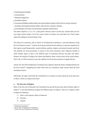 d. Kekeluargaan (kinship);
e. kenusantaraan;
f. bhinneka tunggal ika;
g. Keadilan (equity);
h. kesamaan kedudukan dalam hukum dan pemerintahan (equality before the law and governance);
i. ketertiban dan kepastian hukum (public order and law certainty); dan/atau.
j. keseimbangan, keserasian, dan keselarasan (equality and harmony).
The matter regards to c, d, e, f, h, i, and j points. However, that is not the case, instance there are two
more legal systems beside of civil law system which are Islamic Law and Adats Law. These matter
makes the ambiguity and uncertainly of law.
The matter isn’t stop there, refer to Article 18 of Indonesian Constitution, it seen that Indonesia using
the Local Otonom system27
. It means the local government has the authority to make the regulation for
their region except foreign politic, security defense, justition, religion, and national moneter and fiscal.
The authority for local government is concern to the local community itself. Indonesia divided of
really broadly region so there is the different type of community between one place and others.
Instance, the majority of religion, the culture and tradition, ethnic, and how they do the social relation.
That’s why it will be necessary to give the authority for the local government to regulate the law.
Article 22C and 22D of Indonesian Constitution also authorize about the House of Representation for
the local otonom28
. Regarding this matter shown that our constitution really concern about the local
community interest.
Afterwards, the paper will divide the constitution by two points to discuss about the issues that arise
on above, which are religion and culture:
a. The Diversity of Religion
Refer to the first sila of Pancasila, the Constitution has provide the provision about freedom rights of
religion29
. It seen that Indonesia recognize the different types of religions. There are 6 religions which
recognize by Indonesia:
1) Islam, as the majority religio in Indonesia
2) Christian
3) Catholic
27
Indonesian Constitution
28
See at UUD ‘45 (Indonesian Constitution)
29
Article 28E and 29 Indonesian Constitution
 