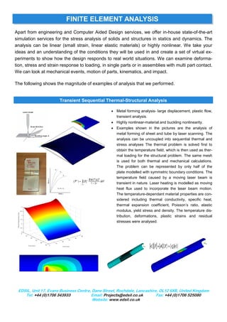FINITE ELEMENT ANALYSIS
Apart from engineering and Computer Aided Design services, we offer in-house state-of-the-art
simulation services for the stress analysis of solids and structures in statics and dynamics. The
analysis can be linear (small strain, linear elastic materials) or highly nonlinear. We take your
ideas and an understanding of the conditions they will be used in and create a set of virtual ex-
periments to show how the design responds to real world situations. We can examine deforma-
tion, stress and strain response to loading, in single parts or in assemblies with multi part contact.
We can look at mechanical events, motion of parts, kinematics, and impact.

The following shows the magnitude of examples of analysis that we performed.


                       Transient Sequential Thermal-Structural Analysis

                                                 • Metal forming analysis- large displacement, plastic flow,
                                                   transient analysis.
                                                 • Highly nonlinear-material and buckling nonlinearity.
                                                 • Examples shown in the pictures are the analysis of
                                                   metal forming of sheet and tube by laser scanning. The
                                                   analysis can be uncoupled into sequential thermal and
                                                   stress analyses The thermal problem is solved first to
                                                   obtain the temperature field, which is then used as ther-
                                                   mal loading for the structural problem. The same mesh
                                                   is used for both thermal and mechanical calculations.
                                                   The problem can be represented by only half of the
                                                   plate modelled with symmetric boundary conditions. The
                                                   temperature field caused by a moving laser beam is
                                                   transient in nature. Laser heating is modelled as moving
                                                   heat flux used to incorporate the laser beam motion.
                                                   The temperature-dependant material properties are con-
                                                   sidered including thermal conductivity, specific heat,
                                                   thermal expansion coefficient, Poisson’s ratio, elastic
                                                   modulus, yield stress and density. The temperature dis-
                                                   tribution, deformations, plastic strains and residual
                                                   stresses were analysed.




                                                                       [C][T]+[K]{T} ={Q(t) }
                                                                           &




 EDSIL, Unit 17, Evans Business Centre, Dane Street, Rochdale, Lancashire, OL12 6XB, United Kingdom
    Tel: +44 (0)1706 343933            Email: Projects@edsil.co.uk       Fax: +44 (0)1706 525080
                                        Website: www.edsil.co.uk
 