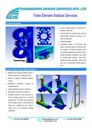 ENGINEERING DESIGN SERVICES INTL LTD

                                             Finite Element Analysis Services
Contact Analysis

                                                                   • Linear contact (glued), frictional, fric-
                                                                      tionless, offset etc.
                                                                   • Various type of contacts (ie; rigid to
                                                                      deformable, surface to surface, sur-
                                                                      face to edge etc)
                                                                   • Gasket analysis
                                                                   • Examples shown in the figure are
                                                                      gears meshing used in rack and pin-
                                                                      ion system. Frictional contact were
                                                                      considered between the gears. Cylin-
                                                                      drical boundary condition was used
                                                                      to model gear rotation, with fixed
                                                                      radial and axial direction. Also pivot
                                                                      joint for a construction tying applica-
                                                                      tion.

Linear & Non linear Static Analysis
• Material non-linearity (bilinear strain-
   stress behaviour, hardening, etc.)
                                                Before     After
• Elastic to plastic material transfor-
   mation
• Geometric non-linear buckling or
   material failure
• Large displacements or rotations
• Non-linear boundary conditions
• Example shown in the picture is a
   drive carriage parts for a 5 tonne
   capacity lift. The FEA was vital part
   of the design where it enhances the
   structural    integrity of the compo-
   nents due to its extreme loading
   conditions.



  EDSIL, Unit 17, Evans Business Centre, Dane Street, Rochdale, Lancashire, OL12 6XB, United Kingdom
     Tel: +44 (0)1706 343933            Email: Projects@edsil.co.uk       Fax: +44 (0)1706 525080
                                         Website: www.edsil.co.uk
 