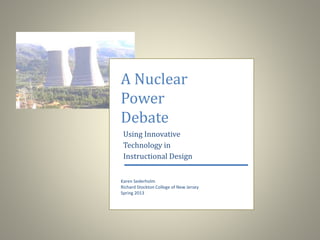 A Nuclear 
Power 
Debate 
Using Innovative 
Technology in 
Instructional Design 
Karen Sederholm 
Richard Stockton College of New Jersey 
Spring 2013 
 