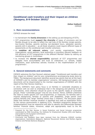 Comments paper – Confederation of Family Organisations in the European Union (COFACE)
Conditional cash transfers, Hungary 2015
1
Conditional cash transfers and their impact on children
(Hungary, 8-9 October 2015)1
Zoltan Vadkerti
COFACE
1. Main recommendations
COFACE stresses the need:
 to mainstream the family dimension in the setting up and designing of CCTs;
 CCT programmes must support the diversity of types of provisions and be
flexible enough to be able to reflect the real lives of the families (single parents,
low-income families, parents working non-standard hours, jobseeker parents,
parents still in education – as all these situations could require different types of
assessments on the conditional cash transfer schemes);
 to mobilise all relevant actors: civil society organisations, family
organisations, social partners, local authorities in providing relevant feedback on
the efficiency of CCT programmes in the different Member States by setting up
monitoring groups or committees
 to increase the shared responsibility approach of CCT programmes and
delegate more accountability and trust to institutions i.e. schools, health
institutions, local authorities actively involved in the implementation of CCT
programmes2
.
2. General statements and comments
COFACE welcomes the Peer Review’s abstract paper “Conditional cash transfers and
their impact on children” and its very comprehensive accompanying study done by
TÁRKI. The background document identifies several key points that are at the heart
of COFACE’s and its member organisations’ concerns. (All background papers and
documents will be disseminated to the member organisations of COFACE with the
report of the Peer Review meeting.)
In 2015, COFACE’s main policy focus is on families in vulnerable situations in
connection with we wish to emphasise that in the designing and planning of CCT
programmes, more attention should be given to the specific needs of vulnerable
groups. These “vulnerable groups” may be very diverse. Hence, COFACE underlines
the need to create specific CCT sub-programmes, or measures, for families with a
migrant background, families or parents with disabilities, single parent (lone
parent) families and “large” families (more than 3 children). The discussion paper
states that families’ financial situation is identified and used as expectation factor
by the various governments in applying CCTs. Therefore programme designs and
implementations must be responsive and able to identify and differentiate between
families’ financial states, moreover, adapt and appropriately react to the life
1
Prepared for the Peer Review in Social Protection and Social Inclusion programme
coordinated by ÖSB Consulting, the Institute for Employment Studies (IES) and Applica,
and funded by the European Commission.
© ÖSB Consulting, 2015
2
Comments and feedback have been received from the following COFACE member
organisations: Gezinsbond (Belgium), National Mouvement Women and Mothers Against
Violence and Mariela Nankova (Bulgaria)
 