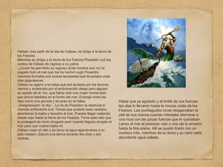 Odiseo, tras partir de la isla de Calipso, se dirige a la tierra de
los Feacios.
Mientras se dirigía a la tierra de los Feacios Poseidón oyó los
cantos de Odiseo de regreso a su patria.
-¿Quien ha permitido su regreso ¡Este hombre aún no ha
pagado todo el mal que me ha hecho!-rugió Poseidón
mientras formaba una furiosa tempestad que levantaba unas
olas gigantescas.
Odiseo se agarro a la balsa que era azotada por los feroces
vientos y arrastrada por el embravecido oleaje pero alguien
se apiado de el. Ino, que había sido una mujer mortal pero
que ahora habitaba en el fondo del mar, Emergió entre las
olas como una gaviota y se poso en la balsa.
-¡Desgraciado!- le dijo -. La ira de Poseidon te destruirá si
intentas enfrentarte a él. Tienes que quitarte esos vestidos,
abandonar la balsa y lanzarte al mar. Puedes llegar nadando
desde aqui hasta la tierra de los Feacios. Toma este velo que
te protegerá de morir ahogado pero cuando llegues arrojalo al
mar para que vuelva hasta mi.
Odiseo cogio el velo y se lanzo al agua agarrándose a un
solo madero. Estuvo a la deriva durante dos días y dos
noches.
Hasta que ya agotado y al limite de sus fuerzas
las olas lo llevaron hasta la rocosa costa de los
Feacios. Las puntiagudas rocas desgarraban la
piel de sus manos cuando intentaba aferrarse a
una roca con las pocas fuerzas que le quedaban.
Lanzo al mar el precioso velo y una ola lo arrastro
hasta la fina arena. Allí se quedo tirado con un
muñeco roto, mientras de su boca y su nariz salía
abundante agua salada.
 