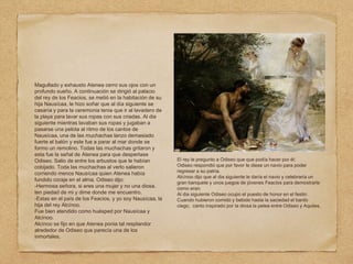 Magullado y exhausto Atenea cerro sus ojos con un
profundo sueño. A continuación se dirigió al palacio
del rey de los Feacios, se metió en la habitación de su
hija Nausícaa, le hizo soñar que al día siguiente se
casaría y para la ceremonia tenia que ir al lavadero de
la playa para lavar sus ropas con sus criadas. Al dia
siguiente mientras lavaban sus ropas y jugaban a
pasarse una pelota al ritmo de los cantos de
Nausícaa, una de las muchachas lanzo demasiado
fuerte el balón y este fue a parar al mar donde se
formo un remolino. Todas las muchachas gritaron y
esta fue la señal de Atenea para que despertase
Odiseo. Salio de entre los arbustos que le habían
cobijado. Toda las muchachas al verlo salieron
corriendo menos Nausícaa quien Atenea había
fundido coraje en el alma. Odiseo dijo:
-Hermosa señora, si eres una mujer y no una diosa,
ten piedad de mi y dime donde me encuentro.
-Estas en el país de los Feacios, y yo soy Nausícaa, la
hija del rey Alcínoo.
Fue bien atendido como huésped por Nausícaa y
Alcínoo.
Alcínoo se fijo en que Atenea ponia tal resplandor
alrededor de Odiseo que parecía una de los
inmortales.
El rey le pregunto a Odiseo que que podía hacer por él;
Odiseo respondió que por favor le diese un navio para poder
regresar a su patria.
Alcínoo dijo que al dia siguiente le daría el navio y celebraría un
gran banquete y unos juegos de jóvenes Feacios para demostrarle
como eran.
Al dia siguiente Odiseo ocupo el puesto de honor en el festin.
Cuando hubieron comido y bebido hasta la saciedad el bardo
ciego, canto inspirado por la diosa la pelea entre Odiseo y Aquiles.
 
