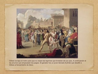 Odiseo se tapo el rostro para que no viesen las lagrimas que brotaban de sus ojos. A continuación el
rey anuncio que empezasen los juegos. El ganador fue un joven llamado Eulríalo que desafió a
Odiseo al lanzamiento de disco.
 