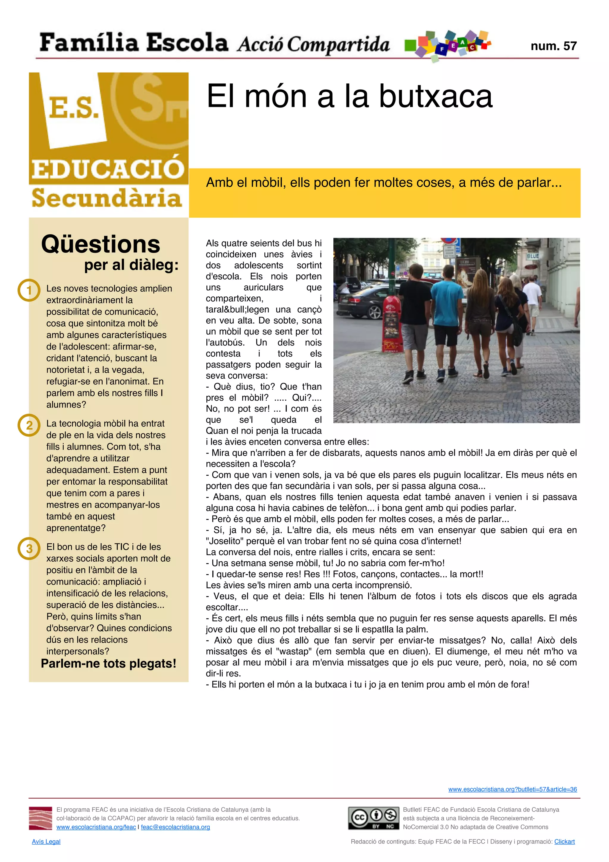 num. 57



                                                               El món a la butxaca

                                                               Amb el mòbil, ells poden fer moltes coses, a més de parlar...



    Qüestions                                                  Als quatre seients del bus hi
                                                               coincideixen unes àvies i
                  per al diàleg:                               dos adolescents sortint
                                                               d'escola. Els nois porten
1    Les noves tecnologies amplien                             uns         auriculars      que
     extraordinàriament la                                     comparteixen,                   i
     possibilitat de comunicació,                              taral&bull;legen una cançò
     cosa que sintonitza molt bé                               en veu alta. De sobte, sona
     amb algunes característiques                              un mòbil que se sent per tot
     de l'adolescent: afirmar-se,                              l'autobús. Un dels nois
                                                               contesta        i    tots    els
     cridant l'atenció, buscant la
                                                               passatgers poden seguir la
     notorietat i, a la vegada,
                                                               seva conversa:
     refugiar-se en l'anonimat. En
                                                               - Què dius, tio? Que t'han
     parlem amb els nostres fills I
                                                               pres el mòbil? ..... Qui?....
     alumnes?                                                  No, no pot ser! ... I com és
     La tecnologia mòbil ha entrat                             que       se'l     queda      el
2                                                              Quan el noi penja la trucada
     de ple en la vida dels nostres
                                                               i les àvies enceten conversa entre elles:
     fills i alumnes. Com tot, s'ha
                                                               - Mira que n'arriben a fer de disbarats, aquests nanos amb el mòbil! Ja em diràs per què el
     d'aprendre a utilitzar
                                                               necessiten a l'escola?
     adequadament. Estem a punt
                                                               - Com que van i venen sols, ja va bé que els pares els puguin localitzar. Els meus néts en
     per entomar la responsabilitat                            porten des que fan secundària i van sols, per si passa alguna cosa...
     que tenim com a pares i                                   - Abans, quan els nostres fills tenien aquesta edat també anaven i venien i si passava
     mestres en acompanyar-los                                 alguna cosa hi havia cabines de telèfon... i bona gent amb qui podies parlar.
     també en aquest                                           - Però és que amb el mòbil, ells poden fer moltes coses, a més de parlar...
     aprenentatge?                                             - Sí, ja ho sé, ja. L'altre dia, els meus néts em van ensenyar que sabien qui era en
                                                               "Joselito" perquè el van trobar fent no sé quina cosa d'internet!
3    El bon us de les TIC i de les
                                                               La conversa del nois, entre rialles i crits, encara se sent:
     xarxes socials aporten molt de
                                                               - Una setmana sense mòbil, tu! Jo no sabria com fer-m'ho!
     positiu en l'àmbit de la                                  - I quedar-te sense res! Res !!! Fotos, cançons, contactes... la mort!!
     comunicació: ampliació i                                  Les àvies se'ls miren amb una certa incomprensió.
     intensificació de les relacions,                          - Veus, el que et deia: Ells hi tenen l'àlbum de fotos i tots els discos que els agrada
     superació de les distàncies...                            escoltar....
     Però, quins límits s'han                                  - És cert, els meus fills i néts sembla que no puguin fer res sense aquests aparells. El més
     d'observar? Quines condicions                             jove diu que ell no pot treballar si se li espatlla la palm.
     dús en les relacions                                      - Això que dius és allò que fan servir per enviar-te missatges? No, calla! Això dels
     interpersonals?                                           missatges és el "wastap" (em sembla que en diuen). El diumenge, el meu nét m'ho va
    Parlem-ne tots plegats!                                    posar al meu mòbil i ara m'envia missatges que jo els puc veure, però, noia, no sé com
                                                               dir-li res.
                                                               - Ells hi porten el món a la butxaca i tu i jo ja en tenim prou amb el món de fora!




                                                                                                                                        www.escolacristiana.org?butlleti=57&article=36


        El programa FEAC és una iniciativa de l’Escola Cristiana de Catalunya (amb la                                   Butlletí FEAC de Fundació Escola Cristiana de Catalunya
        col·laboració de la CCAPAC) per afavorir la relació família escola en el centres educatius.                     està subjecta a una llicència de Reconeixement-
        www.escolacristiana.org/feac | feac@escolacristiana.org                                                         NoComercial 3.0 No adaptada de Creative Commons

Avís Legal                                                                                            Redacció de continguts: Equip FEAC de la FECC | Disseny i programació: Clickart
 