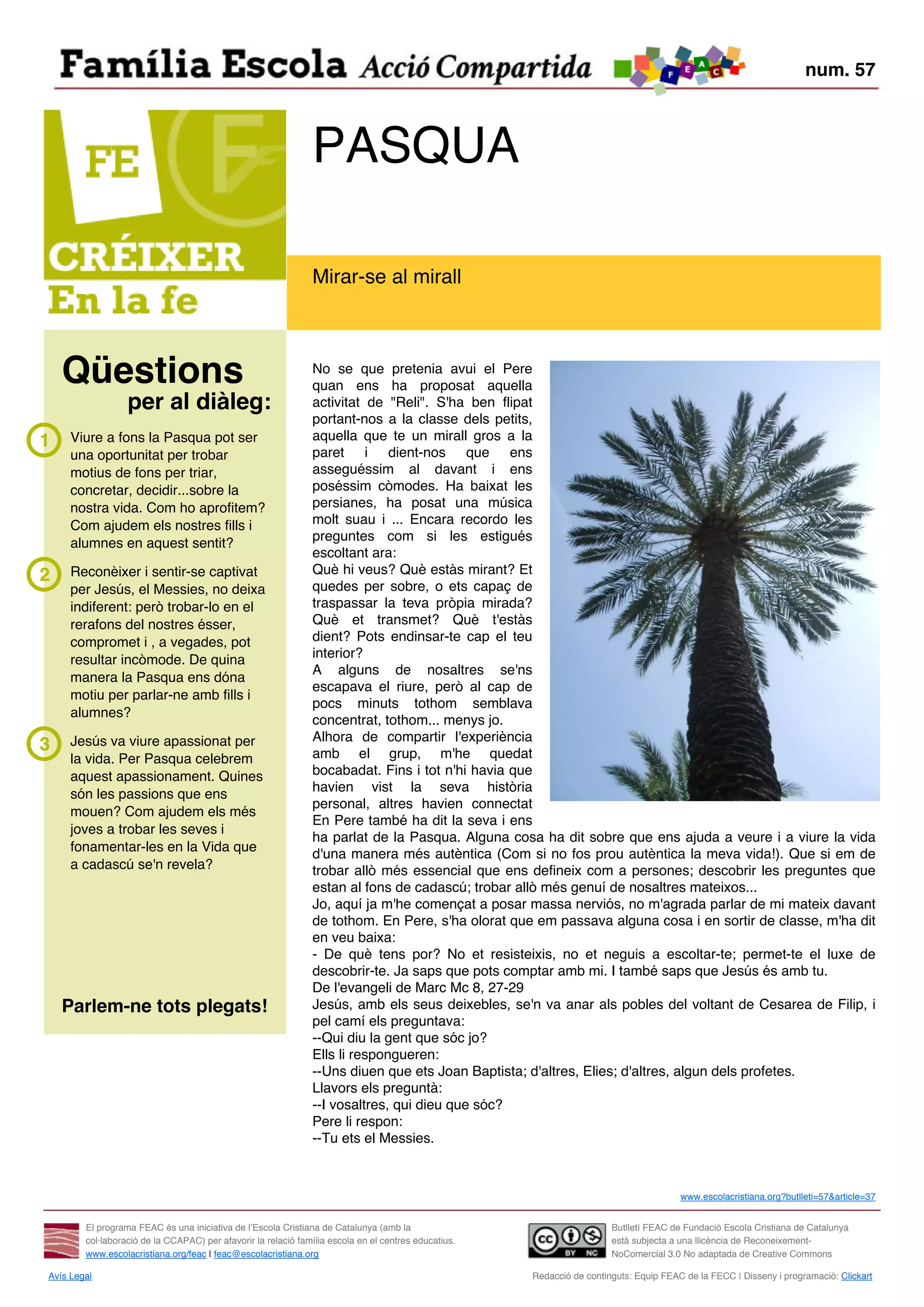 num. 57



                                                               PASQUA

                                                               Mirar-se al mirall



    Qüestions                                                  No se que pretenia avui el Pere
                                                               quan ens ha proposat aquella
                  per al diàleg:                               activitat de "Reli". S'ha ben flipat
                                                               portant-nos a la classe dels petits,
1    Viure a fons la Pasqua pot ser                            aquella que te un mirall gros a la
     una oportunitat per trobar                                paret i dient-nos que ens
     motius de fons per triar,                                 asseguéssim al davant i ens
     concretar, decidir...sobre la                             poséssim còmodes. Ha baixat les
     nostra vida. Com ho aprofitem?                            persianes, ha posat una música
     Com ajudem els nostres fills i                            molt suau i ... Encara recordo les
                                                               preguntes com si les estigués
     alumnes en aquest sentit?
                                                               escoltant ara:
2    Reconèixer i sentir-se captivat                           Què hi veus? Què estàs mirant? Et
     per Jesús, el Messies, no deixa                           quedes per sobre, o ets capaç de
     indiferent: però trobar-lo en el                          traspassar la teva pròpia mirada?
     rerafons del nostres ésser,                               Què et transmet? Què t'estàs
     compromet i , a vegades, pot                              dient? Pots endinsar-te cap el teu
     resultar incòmode. De quina                               interior?
                                                               A alguns de nosaltres se'ns
     manera la Pasqua ens dóna
                                                               escapava el riure, però al cap de
     motiu per parlar-ne amb fills i
                                                               pocs minuts tothom semblava
     alumnes?
                                                               concentrat, tothom... menys jo.
     Jesús va viure apassionat per                             Alhora de compartir l'experiència
3                                                              amb el grup, m'he quedat
     la vida. Per Pasqua celebrem
     aquest apassionament. Quines                              bocabadat. Fins i tot n'hi havia que
                                                               havien vist la seva història
     són les passions que ens
                                                               personal, altres havien connectat
     mouen? Com ajudem els més
                                                               En Pere també ha dit la seva i ens
     joves a trobar les seves i
                                                               ha parlat de la Pasqua. Alguna cosa ha dit sobre que ens ajuda a veure i a viure la vida
     fonamentar-les en la Vida que
                                                               d'una manera més autèntica (Com si no fos prou autèntica la meva vida!). Que si em de
     a cadascú se'n revela?                                    trobar allò més essencial que ens defineix com a persones; descobrir les preguntes que
                                                               estan al fons de cadascú; trobar allò més genuí de nosaltres mateixos...
                                                               Jo, aquí ja m'he començat a posar massa nerviós, no m'agrada parlar de mi mateix davant
                                                               de tothom. En Pere, s'ha olorat que em passava alguna cosa i en sortir de classe, m'ha dit
                                                               en veu baixa:
                                                               - De què tens por? No et resisteixis, no et neguis a escoltar-te; permet-te el luxe de
                                                               descobrir-te. Ja saps que pots comptar amb mi. I també saps que Jesús és amb tu.
                                                               De l'evangeli de Marc Mc 8, 27-29
    Parlem-ne tots plegats!                                    Jesús, amb els seus deixebles, se'n va anar als pobles del voltant de Cesarea de Filip, i
                                                               pel camí els preguntava:
                                                               --Qui diu la gent que sóc jo?
                                                               Ells li respongueren:
                                                               --Uns diuen que ets Joan Baptista; d'altres, Elies; d'altres, algun dels profetes.
                                                               Llavors els preguntà:
                                                               --I vosaltres, qui dieu que sóc?
                                                               Pere li respon:
                                                               --Tu ets el Messies.



                                                                                                                                        www.escolacristiana.org?butlleti=57&article=37


        El programa FEAC és una iniciativa de l’Escola Cristiana de Catalunya (amb la                                   Butlletí FEAC de Fundació Escola Cristiana de Catalunya
        col·laboració de la CCAPAC) per afavorir la relació família escola en el centres educatius.                     està subjecta a una llicència de Reconeixement-
        www.escolacristiana.org/feac | feac@escolacristiana.org                                                         NoComercial 3.0 No adaptada de Creative Commons

Avís Legal                                                                                            Redacció de continguts: Equip FEAC de la FECC | Disseny i programació: Clickart
 