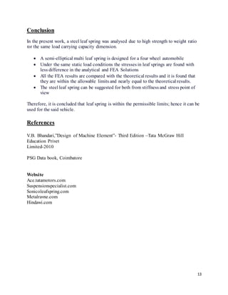 13
Conclusion
In the present work, a steel leaf spring was analysed due to high strength to weight ratio
for the same load carrying capacity dimension.
 A semi-elliptical multi leaf spring is designed for a four wheel automobile
 Under the same static load conditions the stresses in leaf springs are found with
less difference in the analytical and FEA Solutions
 All the FEA results are compared with the theoretical results and it is found that
they are within the allowable limits and nearly equal to the theoretical results.
 The steel leaf spring can be suggested for both from stiffness and stress point of
view
Therefore, it is concluded that leaf spring is within the permissible limits; hence it can be
used for the said vehicle.
References
V.B. Bhandari,”Design of Machine Element”- Third Edition –Tata McGraw Hill
Education Privet
Limited-2010
PSG Data book, Coimbatore
Website
Ace.tatamotors.com
Suspensionspecialist.com
Sonicoleafspring.com
Metalravne.com
Hindawi.com
 