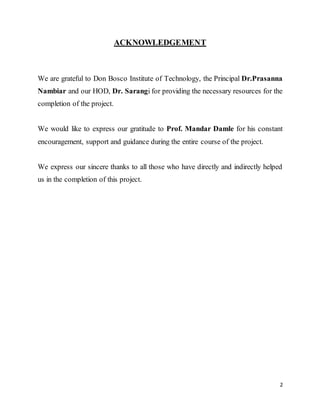 2
ACKNOWLEDGEMENT
We are grateful to Don Bosco Institute of Technology, the Principal Dr.Prasanna
Nambiar and our HOD, Dr. Sarangi for providing the necessary resources for the
completion of the project.
We would like to express our gratitude to Prof. Mandar Damle for his constant
encouragement, support and guidance during the entire course of the project.
We express our sincere thanks to all those who have directly and indirectly helped
us in the completion of this project.
 