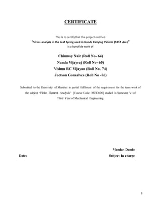 3
CERTIFICATE
This is to certify that the project entitled
“Stress analysis in the Leaf Spring used in Goods Carrying Vehicle (TATA Ace)”
is a bonafide work of
Chinmay Nair (Roll No- 64)
Nandu Vijayraj (Roll No- 65)
Vishnu RC Vijayan (Roll No- 74)
Jeetson Gonsalves (Roll No -76)
Submitted to the University of Mumbai in partial fulfilment of the requirement for the term work of
the subject “Finite Element Analysis” [Course Code: MEC606] studied in Semester VI of
Third Year of Mechanical Engineering.
Mandar Damle
Date: Subject In charge
 