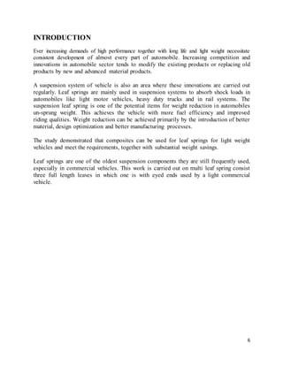 6
INTRODUCTION
Ever increasing demands of high performance together with long life and light weight necessitate
consistent development of almost every part of automobile. Increasing competition and
innovations in automobile sector tends to modify the existing products or replacing old
products by new and advanced material products.
A suspension system of vehicle is also an area where these innovations are carried out
regularly. Leaf springs are mainly used in suspension systems to absorb shock loads in
automobiles like light motor vehicles, heavy duty trucks and in rail systems. The
suspension leaf spring is one of the potential items for weight reduction in automobiles
un-sprung weight. This achieves the vehicle with more fuel efficiency and improved
riding qualities. Weight reduction can be achieved primarily by the introduction of better
material, design optimization and better manufacturing processes.
The study demonstrated that composites can be used for leaf springs for light weight
vehicles and meet the requirements, together with substantial weight savings.
Leaf springs are one of the oldest suspension components they are still frequently used,
especially in commercial vehicles. This work is carried out on multi leaf spring consist
three full length leaves in which one is with eyed ends used by a light commercial
vehicle.
 