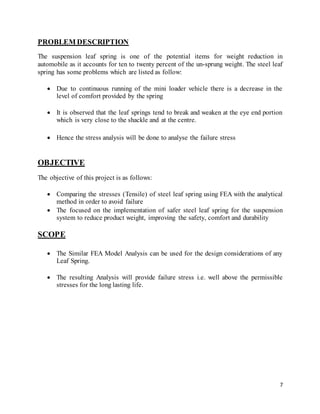 7
PROBLEM DESCRIPTION
The suspension leaf spring is one of the potential items for weight reduction in
automobile as it accounts for ten to twenty percent of the un-sprung weight. The steel leaf
spring has some problems which are listed as follow:
 Due to continuous running of the mini loader vehicle there is a decrease in the
level of comfort provided by the spring
 It is observed that the leaf springs tend to break and weaken at the eye end portion
which is very close to the shackle and at the centre.
 Hence the stress analysis will be done to analyse the failure stress
OBJECTIVE
The objective of this project is as follows:
 Comparing the stresses (Tensile) of steel leaf spring using FEA with the analytical
method in order to avoid failure
 The focused on the implementation of safer steel leaf spring for the suspension
system to reduce product weight, improving the safety, comfort and durability
SCOPE
 The Similar FEA Model Analysis can be used for the design considerations of any
Leaf Spring.
 The resulting Analysis will provide failure stress i.e. well above the permissible
stresses for the long lasting life.
 