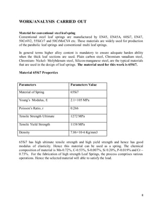 8
WORK/ANALYSIS CARRIED OUT
Material for conventional steel leaf spring
Conventional steel leaf springs are manufactured by EN45, EN45A, 60Si7, EN47,
50Cr4V2, 55SiCr7 and 50CrMoCV4 etc. These materials are widely used for production
of the parabolic leaf springs and conventional multi leaf springs.
In general terms higher alloy content is mandatory to ensure adequate harden ability
when the thick leaf sections are used. Plain carbon steel, Chromium vanadium steel,
Chromium- Nickel- Molybdenum steel, Silicon-manganese steel, are the typical materials
that are used in the design of leaf springs. The material used for this work is 65Si7.
Material 65Si7 Properties
Parameters Parameters Value
Material of Spring 65Si7
Young’s Modulus, E 2.1×105 MPa
Poisson’s Ratio, r 0.266
Tensile Strength Ultimate 1272 MPa
Tensile Yield Strength 1158 MPa
Density 7.86×10-6 Kg/mm3
65Si7 has high ultimate tensile strength and high yield strength and hence has good
modulus of elasticity. Hence this material can be used as a spring. The chemical
composition of material is Mn-0.72%, C-0.53%, S-0.007%, Si 0.20%, P-0.019% and Cr –
0.73%. For the fabrication of high strength Leaf Springs, the process comprises various
operations. Hence the selected material will able to satisfy the load.
 