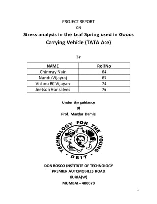 1
PROJECT REPORT
ON
Stress analysis in the Leaf Spring used in Goods
Carrying Vehicle (TATA Ace)
By
NAME Roll No
Chinmay Nair 64
Nandu Vijayraj 65
Vishnu RC Vijayan 74
Jeetson Gonsalves 76
Under the guidance
Of
Prof. Mandar Damle
DON BOSCO INSTITUTE OF TECHNOLOGY
PREMIER AUTOMOBILES ROAD
KURLA(W)
MUMBAI – 400070
 