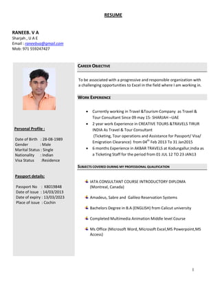 1
RESUME
RANEEB. V A
Sharjah , U A E
Email : raneebva@gmail.com
Mob: 971 559247427
Personal Profile :
Date of Birth : 28-08-1989
Gender : Male
Marital Status : Single
Nationality : Indian
Visa Status :Residence
Passport details:
Passport No : K8019848
Date of issue : 14/03/2013
Date of expiry : 13/03/2023
Place of issue : Cochin
CCAARREEEERR OOBBJJEECCTTIIVVEE
To be associated with a progressive and responsible organization with
a challenging opportunities to Excel in the field where I am working in.
WWOORRKK EEXXPPEERRIIEENNCCEE
 Currently working in Travel &Tourism Company as Travel &
Tour Consultant Since 09 may 15- SHARJAH –UAE
 2 year work Experience in CREATIVE TOURS &TRAVELS TIRUR
INDIA As Travel & Tour Consultant
(Ticketing, Tour operations and Assistance for Passport/ Visa/
Emigration Clearance) from 04th
Feb 2013 To 31 Jan2015
 6 months Experience in AKBAR TRAVELS at Kodungallur,India as
a Ticketing Staff for the period from 01 JUL 12 TO 23 JAN13
SSUUBBJJEECCTTSS CCOOVVEERREEDD DDUURRIINNGG MMYY PPRROOFFEESSSSIIOONNAALL QQUUAALLIIFFIICCAATTIIOONN
IATA CONSULTANT COURSE INTRODUCTORY DIPLOMA
(Montreal, Canada)
Amadeus, Sabre and Galileo Reservation Systems
Bachelors Degree in B.A (ENGLISH) from Calicut university
Completed Multimedia Animation Middle level Course
Ms Office (Microsoft Word, Microsoft Excel,MS Powerpoint,MS
Access)
 