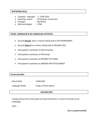  Computer languages : C , CORE JAVA
 Operating system : All windows environment
 Packages : MS-OFFICE
 Web technologies : HTML
 Secured Second place in movie making held at GIET RAJAMUNDRY
 Secured Third place in movie making held at SRUJANA 2016.
 Participated in workshop on Ethical Hacking
 Participated in workshop on PCB Design
 Participated in workshop on INTERNET OF THINGS
 Participated in workshop on ANDROID APP DEVELOPMENT
Date of Birth : 13/04/1996
Languages Known : Telugu, Hindi & English.
I hereby declare that all the above furnished information is correct to the best of my
knowledge.
DATE :
(ch.v.s.s.pavan anand)
SOFTWARE SKILLS:
EXTRA CURRICULAR & CO-CURRICULAR ACTIVITIES:
DECLARATION
Personal profile:
 