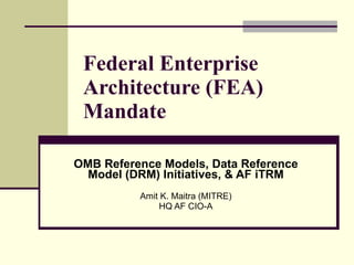 Federal Enterprise Architecture (FEA) Mandate OMB Reference Models, Data Reference Model (DRM) Initiatives, & AF iTRM Amit K. Maitra (MITRE) HQ AF CIO-A 
