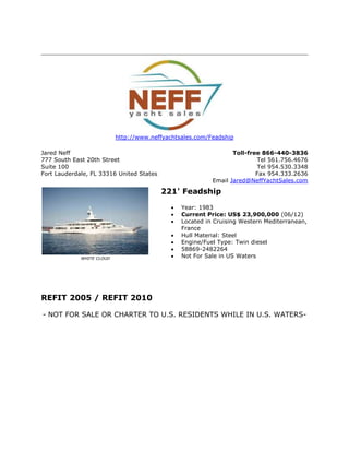 http://www.neffyachtsales.com/Feadship
Jared Neff
777 South East 20th Street
Suite 100
Fort Lauderdale, FL 33316 United States
Toll-free 866-440-3836
Tel 561.756.4676
Tel 954.530.3348
Fax 954.333.2636
Email Jared@NeffYachtSales.com
WHITE CLOUD
221' Feadship
 Year: 1983
 Current Price: US$ 23,900,000 (06/12)
 Located in Cruising Western Mediterranean,
France
 Hull Material: Steel
 Engine/Fuel Type: Twin diesel
 58869-2482264
 Not For Sale in US Waters
REFIT 2005 / REFIT 2010
- NOT FOR SALE OR CHARTER TO U.S. RESIDENTS WHILE IN U.S. WATERS-
 