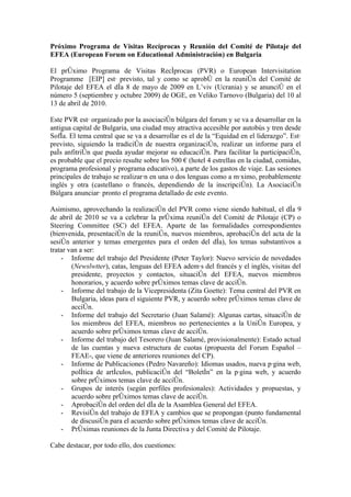 Próximo Programa de Visitas Recíprocas y Reunión del Comité de Pilotaje del
EFEA (European Forum on Educational Administración) en Bulgaria

El próximo Programa de Visitas Recíprocas (PVR) o European Intervisitation
Programme [EIP] está previsto, tal y como se aprobó en la reunión del Comité de
Pilotaje del EFEA el día 8 de mayo de 2009 en L’viv (Ucrania) y se anunció en el
número 5 (septiembre y octubre 2009) de OGE, en Veliko Tarnovo (Bulgaria) del 10 al
13 de abril de 2010.

Este PVR está organizado por la asociación búlgara del forum y se va a desarrollar en la
antigua capital de Bulgaria, una ciudad muy atractiva accesible por autobús y tren desde
Sofía. El tema central que se va a desarrollar es el de la “Equidad en el liderazgo”. Está
previsto, siguiendo la tradición de nuestra organización, realizar un informe para el
país anfitrión que pueda ayudar mejorar su educación. Para facilitar la participación,
es probable que el precio resulte sobre los 500 € (hotel 4 estrellas en la ciudad, comidas,
programa profesional y programa educativo), a parte de los gastos de viaje. Las sesiones
principales de trabajo se realizarán en una o dos lenguas como a máximo, probablemente
inglés y otra (castellano o francés, dependiendo de la inscripción). La Asociación
Búlgara anunciará pronto el programa detallado de este evento.

Asimismo, aprovechando la realización del PVR como viene siendo habitual, el día 9
de abril de 2010 se va a celebrar la próxima reunión del Comité de Pilotaje (CP) o
Steering Committee (SC) del EFEA. Aparte de las formalidades correspondientes
(bienvenida, presentación de la reunión, nuevos miembros, aprobación del acta de la
sesión anterior y temas emergentes para el orden del día), los temas substantivos a
tratar van a ser:
    - Informe del trabajo del Presidente (Peter Taylor): Nuevo servicio de novedades
        (Newslwtter), catas, lenguas del EFEA además del francés y el inglés, visitas del
        presidente, proyectos y contactos, situación del EFEA, nuevos miembros
        honorarios, y acuerdo sobre próximos temas clave de acción.
    - Informe del trabajo de la Vicepresidenta (Zita Goette): Tema central del PVR en
        Bulgaria, ideas para el siguiente PVR, y acuerdo sobre próximos temas clave de
        acción.
    - Informe del trabajo del Secretario (Juan Salamé): Algunas cartas, situación de
        los miembros del EFEA, miembros no pertenecientes a la Unión Europea, y
        acuerdo sobre próximos temas clave de acción.
    - Informe del trabajo del Tesorero (Juan Salamé, provisionalmente): Estado actual
        de las cuentas y nueva estructura de cuotas (propuesta del Forum Español –
        FEAE-, que viene de anteriores reuniones del CP).
    - Informe de Publicaciones (Pedro Navareño): Idiomas usados, nueva página web,
        política de artículos, publicación del “Boletín” en la página web, y acuerdo
        sobre próximos temas clave de acción.
    - Grupos de interés (según perfiles profesionales): Actividades y propuestas, y
        acuerdo sobre próximos temas clave de acción.
    - Aprobación del orden del día de la Asamblea General del EFEA.
    - Revisión del trabajo de EFEA y cambios que se propongan (punto fundamental
        de discusión para el acuerdo sobre próximos temas clave de acción.
    - Próximas reuniones de la Junta Directiva y del Comité de Pilotaje.

Cabe destacar, por todo ello, dos cuestiones:
 