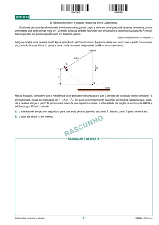 5 FEAE2405 | 002-Prova-II
Confidencial até o momento da aplicação.
RESolução e resposta
RASCUNHO
QUESTÃO  03
O “pêndulo humano” é atração radical na Serra Catarinense
O salto de pêndulo desafia o turista aventureiro a se jogar de corpo e alma em uma queda de dezenas de metros, a uma
velocidade que pode atingir mais de 100 km/h, junto às paredes rochosas que circundam a cachoeira Cascata do Avencal.
São segundos de queda seguidos por um balanço gigante.
(https://catracalivre.com.br. Adaptado.)
A figura mostra uma pessoa de 60 kg na atração do pêndulo humano. A pessoa deixa seu corpo cair a partir do repouso,
do ponto A, de uma altura h, presa a uma corda de massa desprezível de 64 m de comprimento.
Nessa situação, considere que a resistência do ar possa ser desprezada e que o período de oscilação desse pêndulo (T),
em segundos, possa ser calculado por , em que L é o comprimento da corda, em metros. Sabendo que, quan-
do a pessoa atinge o ponto B, ponto mais baixo de sua trajetória circular, a intensidade da tração na corda é de 840 N e
adotando g = 10 m/s2
, calcule:
a) o intervalo de tempo, em segundos, para que essa pessoa, partindo do ponto A, atinja o ponto B pela primeira vez.
b) o valor da altura h, em metros.
 