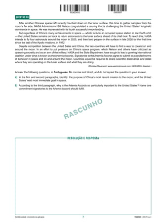 7 FEAE2405 | 002-Prova-II
Confidencial até o momento da aplicação.
RASCUNHO
RESolução e resposta
QUESTÃO  05
After another Chinese spacecraft recently touched down on the lunar surface, this time to gather samples from the
moon’s far side, NASA Administrator Bill Nelson congratulated a country that is challenging the United States’ long-held
dominance in space. He was impressed with its fourth successful moon landing.
But regardless of China’s many achievements in space — which include an occupied space station in low Earth orbit
— the United States remains on track to return astronauts to the lunar surface ahead of its chief rival. To reach this, NASA
intends to fly four astronauts around the moon in 2025, and then land people on the surface in late 2026 for the first time
since the last of the Apollo missions, in 1972.
Despite competition between the United Sates and China, the two countries will have to find a way to coexist on and
around the moon. In an effort to put pressure on China’s space program, which Nelson and others have criticized as
operating secretly and as an arm of the military, NASA and the State Department have sought to lead a growing international
coalition under what is known as the Artemis Accords. Signatories to the Artemis Accords agree to submit to accepted norms
of behavior in space and on and around the moon. Countries would be required to share scientific discoveries and detail
where they are operating on the lunar surface and what they are doing.
(Christian Davenport. www.washingtonpost.com, 24.06.2024. Adapted.)
Answer the following questions, in Portuguese. Be concise and direct, and do not repeat the question in your answer.
a) In the first and second paragraphs, identify: the purpose of China’s most recent mission to the moon; and the United
States’ next most immediate goal in space.
b) According to the third paragraph, why is the Artemis Accords so particularly important to the United States? Name one
commitment signatories to the Artemis Accord should fulfill.
 