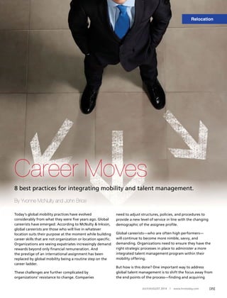 [35]JULY/AUGUST 2014 | www.hrotoday.com
Career Moves
8 best practices for integrating mobility and talent management.
By Yvonne McNulty and John Brice
Today’s global mobility practices have evolved
considerably from what they were ﬁve years ago. Global
careerists have emerged: According to McNulty & Inkson,
global careerists are those who will live in whatever
location suits their purpose at the moment while building
career skills that are not organization or location speciﬁc.
Organizations are seeing expatriates increasingly demand
rewards beyond only ﬁnancial remuneration. And
the prestige of an international assignment has been
replaced by global mobility being a routine step on the
career ladder.
These challenges are further complicated by
organizations’ resistance to change. Companies
need to adjust structures, policies, and procedures to
provide a new level of service in line with the changing
demographic of the assignee proﬁle.
Global careerists—who are often high performers—
will continue to become more nimble, savvy, and
demanding. Organizations need to ensure they have the
right strategic processes in place to administer a more
integrated talent management program within their
mobility offering.
But how is this done? One important way to address
global talent management is to shift the focus away from
the end points of the process—ﬁnding and acquiring
Relocation
 