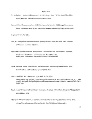 29
Works Cited
"5.9 Conductivity | Monitoring & Assessment | US EPA." Home | Water | US EPA. Web. 05 Dec. 2011.
<http://water.epa.gov/type/rsl/monitoring/vms59.cfm>.
"Common Water Measurements, from USGS Water Science for Schools." USGS Georgia Water Science
Center - Home Page. Web. 06 Dec. 2011. <http://ga.water.usgs.gov/edu/characteristics.html>.
Google Earth. Web. Nov. 2011.
Grote, K. R. Identification and Characterization of Springs in West-Central Wisconsin. Thesis. University
of Wisconsin- Eau Claire, 2006. Print.
"Kestrel 3000 Wind Meter | Pocket Weather Meter | Kestrelmeters.com." Kestrel Meters - Handheld
Weather and Wind Meters - KestrelMeters.com. Web. 19 Nov. 2011.
<http://www.kestrelmeters.com/products/kestrel-3000-wind-meter
Patrick, Brad, Isaac Martin, Tim Plude, and Courtney Schlosser. "Hydrogeological Relationships of the
South Fork River and Three Boiling Springs." (2011). Print.
"RIVER FALLS EAST, WI." Map. USGS. 1974. Web. 11 Dec. 2011.
<http://store.usgs.gov/b2c_usgs/catalog/setCurrentItem/%28isQuery=yes&layout=6_1_61_58&
uiarea=2&ctype=catalogQuery&next=seeItem&carea=%24ROOT&citem=0000001561000000015
7%29/.do>.
"South Fork of Kinnickinnic River, Stream Restoration Area East of River Falls, Wisconsin." Google Earth.
Web. 11 Dec. 2011.
"The Town of River Falls Land Use Element." Vierbicher Associates Inc, 2005. Web. 11 Dec. 2011.
<http://riverfallstown.com/Comprehensive_Plan/-I-%20Land%20Use.pdf>.
 