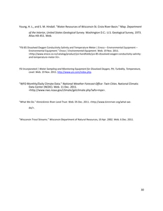 30
Young, H. L., and S. M. Hindall. "Water Resources of Wisconsin St. Croix River Basin." Map. Department
of the Interior, United States Geological Survey. Washington D.C.: U.S. Geological Survey, 1973.
Atlas HA-451. Web.
"YSI 85 Dissolved Oxygen Conductivity Salinity and Temperature Meter | Envco – Environmental Equipment –
Environmental Equipment." Envco | Environmental Equipment. Web. 19 Nov. 2011.
<http://www.envco.co.nz/catalog/product/ysi-handhelds/ysi-85-dissolved-oxygen-conductivity-salinity-
and-temperature-meter.ht>.
YSI Incorporated | Water Sampling and Monitoring Equipment for Dissolved Oxygen, PH, Turbidity, Temperature,
Level. Web. 19 Nov. 2011. http://www.ysi.com/index.php.
"WFO Monthly/Daily Climate Data." National Weather Forecast Office- Twin Cities. National Climatic
Data Center (NCDC). Web. 11 Dec. 2011.
<http://www.nws.noaa.gov/climate/getclimate.php?wfo=mpx>.
"What We Do." Kinnickinnic River Land Trust. Web. 05 Dec. 2011. <http://www.kinniriver.org/what-we-
do/>.
"Wisconsin Trout Streams." Wisconsin Department of Natural Resources, 19 Apr. 2002. Web. 6 Dec. 2011.
 