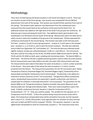 6
Methodology
There were 13 fixed Spring and Stream locations in the South Fork (Figure 2 and 3). There was
one location at each of the three Springs. One location was located both 50 and 100 feet
downstream from each of the springs. One location was located 50 feet upstream from each of
the springs. The locations both upstream and downstream from the isolated pool were
measured from the nearest bank at the confluence of the pool and the South Fork. An
additional location was added on the right bank of the South Fork just past the confluence. All
distances were measured along the South Fork. Two additional points were located in the
isolated pool, one Northeast and one South of the Spring. Measurments were not taken due to
safety concerns about the instability of the ground in the isolated pool. 49 feet separated the
confluence and location 8, the second Spring. One location was taken at the half way point,
24.5 feet. Location 5, 8 and 12 were Spring locations. Location 4, 5 and 6 were in the isolated
pool. Locations 1, 2, 3,7,9,10,11, and 13 were the Stream locations. The data was collected
every Friday from September 16th until October 21st. The time the data was collected varied
slightly, however all data was collected between 11:00 a.m. and 6:00 p.m. The instruments
that were used for this study are the YSI-85, YSI-2030, Kestrel 3000 and the Garmin GPS 60. The
YSI-85 and the YSI-2030 are both water sampling and monitoring meters. The Kestrel 3000 is a
wind meter. The Garmin GPS 60 is a global positioning system used to collect accurate location.
Kestrel measurements were taken before and after the water (YSI) measurements each day.
The measurements were taken 6 feet above the water at locations 1, 2 and 4; a closer proximity
to the Stream. They were taken 6 feet above the land at locations 3, 5 and 6; a farther
proximity from the Stream. The measurement parameters for the YSI instruments were: Water
Temperature (Celsius), Dissolved Oxygen (%), Dissolved Oxygen (mg/L), Conductivity (micro
Siemens)(µS) and Specific Conductance (micro Siemens)(µS). “Conductivity is the ability of a
material to conduct electrical current” (YSI Incorporated). “Cell geometry affects conductivity
values, standardized measurements are expressed in specific conductivity units (S/cm) to
compensate for variations in electrode dimensions” (YSI Incorporated). The parameters for the
Kestrel 3000 are Air Temperature (Celsius), Relative Humidity, Dew point, Maximum wind
velocity (mph) and Average wind velocity (mph). There were several equations used in this
study. A Speific conductance formula, Equation 1, [Specific Conductance (25°C) =
Conductivity/(1 + TC * (T - 25))], was used for quality. The variables for this equation are: T=
Temperature and TC=0.0191. “Unless the solution being measured consists of pure KCl in
water, this temperature compensated value will be somewhat inaccurate, but the equation
with a value of TC = 0.0191 will provide a close approximation for solutions of many common
salts such as NaCl and NH4Cl and for seawater” (YSI 85). This equation, Equation 1, was also
algebraically manipulated to solve for Conductivity, Equation 2. The measured results were
 