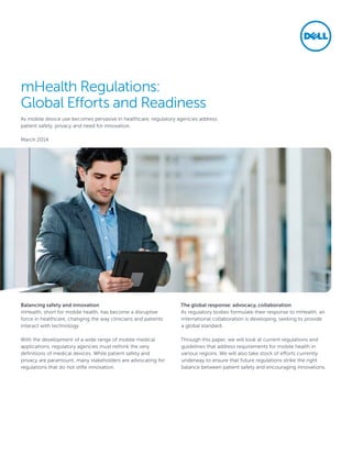 mHealth Regulations:
Global Efforts and Readiness
As mobile device use becomes pervasive in healthcare, regulatory agencies address
patient safety, privacy and need for innovation.
March 2014
Balancing safety and innovation
mHealth, short for mobile health, has become a disruptive
force in healthcare, changing the way clinicians and patients
interact with technology.
With the development of a wide range of mobile medical
applications, regulatory agencies must rethink the very
definitions of medical devices. While patient safety and
privacy are paramount, many stakeholders are advocating for
regulations that do not stifle innovation.
The global response: advocacy, collaboration
As regulatory bodies formulate their response to mHealth, an
international collaboration is developing, seeking to provide
a global standard.
Through this paper, we will look at current regulations and
guidelines that address requirements for mobile health in
various regions. We will also take stock of efforts currently
underway to ensure that future regulations strike the right
balance between patient safety and encouraging innovations.
 