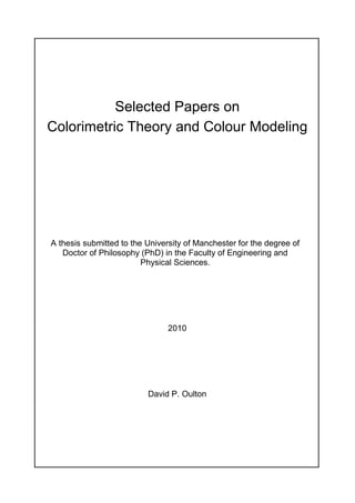 Selected Papers on
Colorimetric Theory and Colour Modeling
A thesis submitted to the University of Manchester for the degree of
Doctor of Philosophy (PhD) in the Faculty of Engineering and
Physical Sciences.
2010
David P. Oulton
 