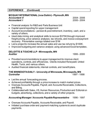 EXPERIENCE (Continued)
MCQUAY INTERNATIONAL (now Daikin) - Plymouth,MN
Accountant II 2004 - 2006
Accountant I 2000 - 2004
 Financial analysis for R&D and Parts Business Unit
 Capital spend reporting for upper management
 Account reconciliations - pension& postretirement, inventory, cash, and a
variety of others.
 Used data mining and analytical skills to recover $375K through improved
freight pricing, price variance analyses, tax refunds, and invoice overpayment
recovery. Preventative savings totaled over $1M
 Led a projectto increase the annual sales and use tax refund by $100K.
 Improved budgeting and variance analysis using advanced Excel templates.
DELOITTE & TOUCHE LLP - Minneapolis,MN
Auditor 1999 - 2000
 Provided recommendations to uppermanagement to improve client
operations, controls,and efficiencies. Clients included Honeywell, United
Health, Turck, and various others.
 Audited financial statements, internal controls, and benefitplans.
THE MINNESOTADAILY - University of Minnesota,Minneapolis,MN
Controller 1997 - 1998
 Led the annual forecasting process.
 Achieved profitability through a price increase to match market prices.
 Oversaw Accounts Payable, Payroll, and Accounts Receivable,Collections,
and Billing.
 Collaborated with Sales, I/S, Human Resources,Productionand Editorial on
budgets,advertising, collections,and a variety of other projects.
Accounting Manager / Accounts PayableRepresentative 1996 - 1997
 Oversaw Accounts Payable, Accounts Receivable,and Payroll.
 Initiated purchase orderand payment matching systems to avoid duplicate
payments.
 