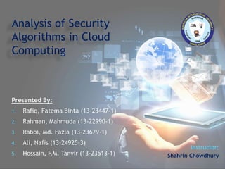 Presented By:
1. Rafiq, Fatema Binta (13-23447-1)
2. Rahman, Mahmuda (13-22990-1)
3. Rabbi, Md. Fazla (13-23679-1)
4. Ali, Nafis (13-24925-3)
5. Hossain, F.M. Tanvir (13-23513-1)
Analysis of Security
Algorithms in Cloud
Computing
Instructor:
Shahrin Chowdhury
 