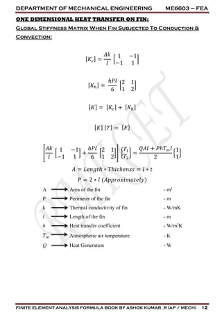 DEPARTMENT OF MECHANICAL ENGINEERING ME6603 – FEA
FINITE ELEMENT ANALYSIS FORMULA BOOK BY ASHOK KUMAR .R (AP / MECH) 12
ONE DIMENSIONAL HEAT TRANSFER ON FIN:
Global Stiffness Matrix When Fin Subjected To Conduction &
Convection:
[ 𝐾𝑐] =
𝐴𝑘
𝑙
[
1 −1
−1 1
]
[ 𝐾ℎ] =
ℎ𝑃𝑙
6
[
2 1
1 2
]
[ 𝐾] = [ 𝐾𝑐] + [ 𝐾ℎ]
[ 𝐾] { 𝑇} = { 𝐹}
[
𝐴𝑘
𝑙
[
1 −1
−1 1
] +
ℎ𝑃𝑙
6
[
2 1
1 2
]] {
𝑇1
𝑇2
} =
𝑄𝐴𝑙 + 𝑃ℎ𝑇∞ 𝑙
2
{
1
1
}
𝐴 = 𝐿𝑒𝑛𝑔𝑡ℎ ∗ 𝑇ℎ𝑖𝑐𝑘𝑒𝑛𝑠𝑠 = 𝑙 ∗ 𝑡
𝑃 = 2 ∗ 𝑙 (𝐴𝑝𝑝𝑟𝑜𝑥𝑖𝑚𝑎𝑡𝑒𝑙𝑦)
A Area of the fin - m2
P Perimeter of the fin - m
k Thermal conductivity of fin - W/mK
l Length of the fin - m
h Heat transfer coefficient - W/m2
K
𝑇∞ Atmospheric air temperature - K
Q Heat Generation - W
 