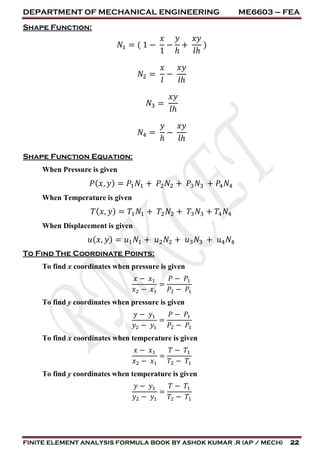 DEPARTMENT OF MECHANICAL ENGINEERING ME6603 – FEA
FINITE ELEMENT ANALYSIS FORMULA BOOK BY ASHOK KUMAR .R (AP / MECH) 22
Shape Function:
𝑁1 = ( 1 −
𝑥
1
−
𝑦
ℎ
+
𝑥𝑦
𝑙ℎ
)
𝑁2 =
𝑥
𝑙
−
𝑥𝑦
𝑙ℎ
𝑁3 =
𝑥𝑦
𝑙ℎ
𝑁4 =
𝑦
ℎ
−
𝑥𝑦
𝑙ℎ
Shape Function Equation:
When Pressure is given
𝑃( 𝑥, 𝑦) = 𝑃1 𝑁1 + 𝑃2 𝑁2 + 𝑃3 𝑁3 + 𝑃4 𝑁4
When Temperature is given
𝑇( 𝑥, 𝑦) = 𝑇1 𝑁1 + 𝑇2 𝑁2 + 𝑇3 𝑁3 + 𝑇4 𝑁4
When Displacement is given
𝑢( 𝑥, 𝑦) = 𝑢1 𝑁1 + 𝑢2 𝑁2 + 𝑢3 𝑁3 + 𝑢4 𝑁4
To Find The Coordinate Points:
To find x coordinates when pressure is given
𝑥 − 𝑥1
𝑥2 − 𝑥1
=
𝑃 − 𝑃1
𝑃2 − 𝑃1
To find y coordinates when pressure is given
𝑦 − 𝑦1
𝑦2 − 𝑦1
=
𝑃 − 𝑃1
𝑃2 − 𝑃1
To find x coordinates when temperature is given
𝑥 − 𝑥1
𝑥2 − 𝑥1
=
𝑇 − 𝑇1
𝑇2 − 𝑇1
To find y coordinates when temperature is given
𝑦 − 𝑦1
𝑦2 − 𝑦1
=
𝑇 − 𝑇1
𝑇2 − 𝑇1
 